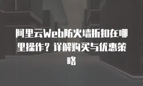 阿里云Web防火墙折扣在哪里操作？详解购买与优惠策略