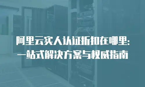 阿里云实人认证折扣在哪里：一站式解决方案与权威指南