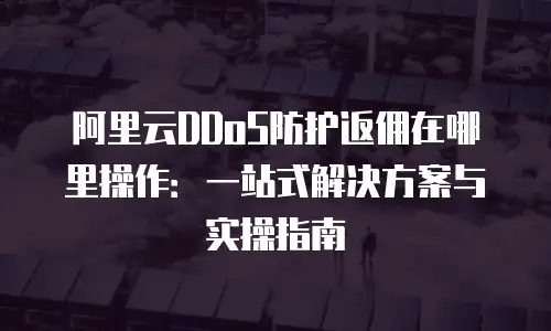 阿里云DDoS防护返佣在哪里操作：一站式解决方案与实操指南