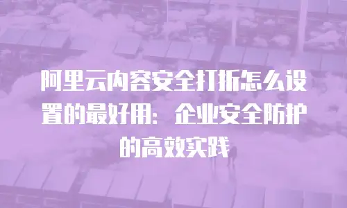 阿里云内容安全打折怎么设置的最好用：企业安全防护的高效实践