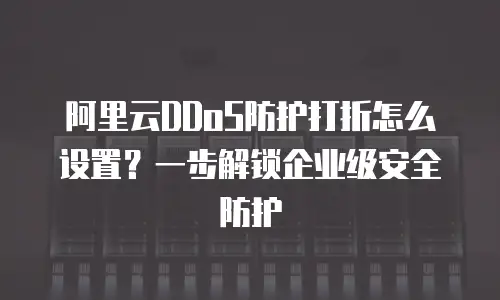 阿里云DDoS防护打折怎么设置？一步解锁企业级安全防护