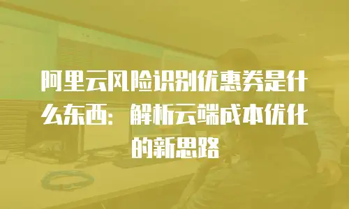 阿里云风险识别优惠券是什么东西：解析云端成本优化的新思路