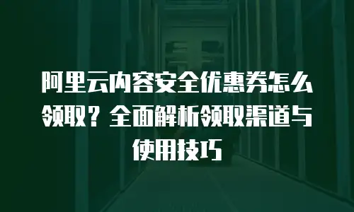 阿里云内容安全优惠券怎么领取？全面解析领取渠道与使用技巧