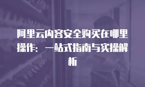 阿里云内容安全购买在哪里操作：一站式指南与实操解析