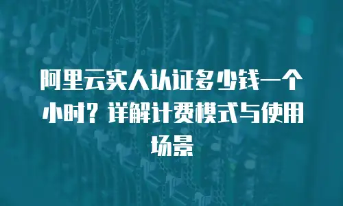 阿里云实人认证多少钱一个小时？详解计费模式与使用场景