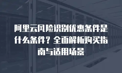 阿里云风险识别优惠条件是什么条件？全面解析购买指南与适用场景