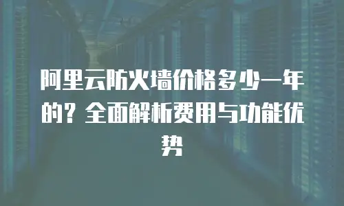 阿里云防火墙价格多少一年的？全面解析费用与功能优势