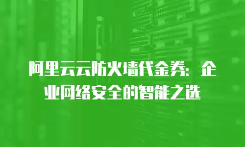 阿里云云防火墙代金券：企业网络安全的智能之选