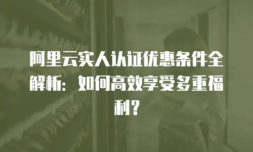 阿里云实人认证优惠条件全解析：如何高效享受多重福利？