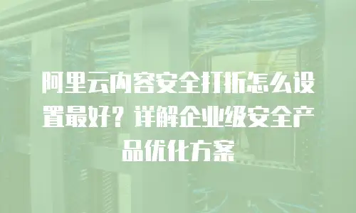 阿里云内容安全打折怎么设置最好？详解企业级安全产品优化方案