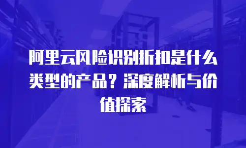 阿里云风险识别折扣是什么类型的产品？深度解析与价值探索