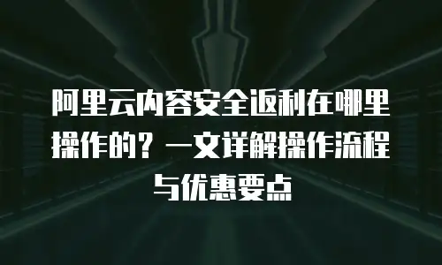 阿里云内容安全返利在哪里操作的？一文详解操作流程与优惠要点