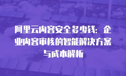 阿里云内容安全多少钱：企业内容审核的智能解决方案与成本解析
