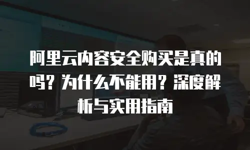 阿里云内容安全购买是真的吗？为什么不能用？深度解析与实用指南