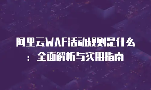阿里云WAF活动规则是什么：全面解析与实用指南