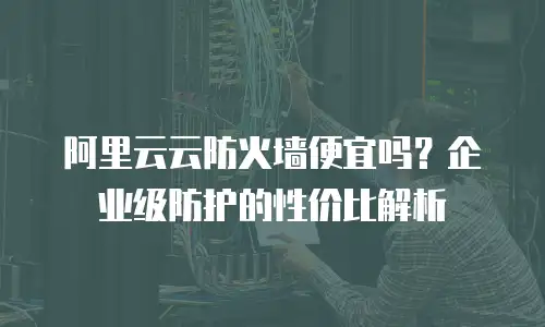 阿里云云防火墙便宜吗？企业级防护的性价比解析