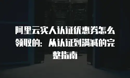 阿里云实人认证优惠券怎么领取的：从认证到满减的完整指南