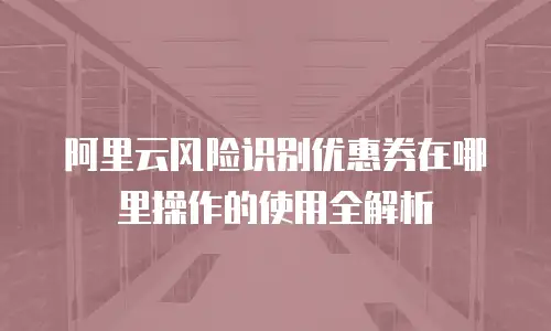 阿里云风险识别优惠券在哪里操作的使用全解析