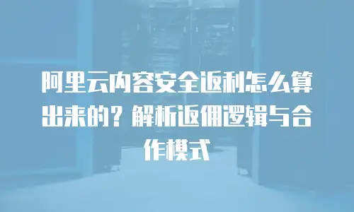阿里云内容安全返利怎么算出来的？解析返佣逻辑与合作模式