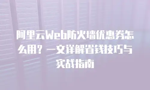 阿里云Web防火墙优惠券怎么用？一文详解省钱技巧与实战指南