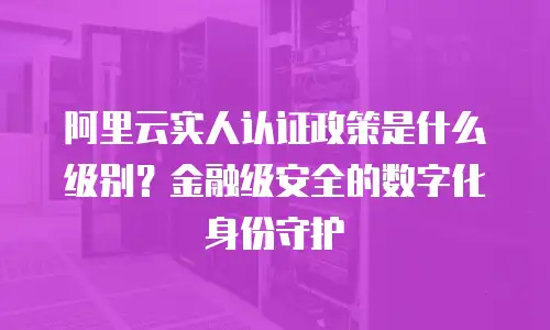 阿里云实人认证政策是什么级别？金融级安全的数字化身份守护