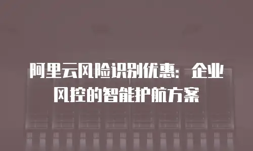 阿里云风险识别优惠：企业风控的智能护航方案