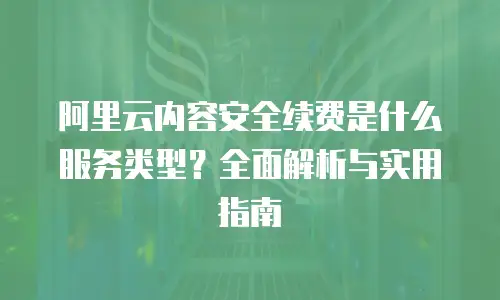 阿里云内容安全续费是什么服务类型？全面解析与实用指南