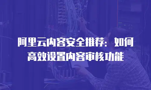 阿里云内容安全推荐：如何高效设置内容审核功能