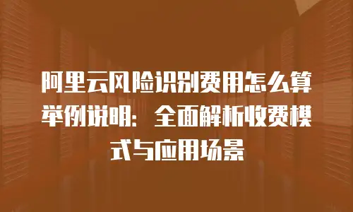 阿里云风险识别费用怎么算举例说明：全面解析收费模式与应用场景