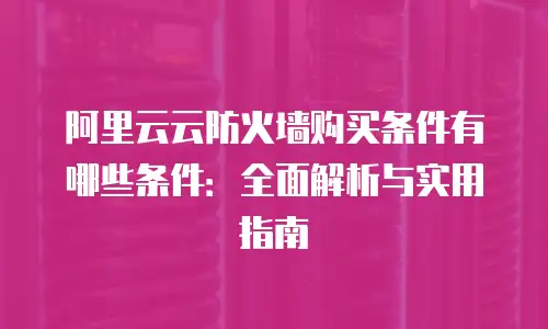 阿里云云防火墙购买条件有哪些条件：全面解析与实用指南