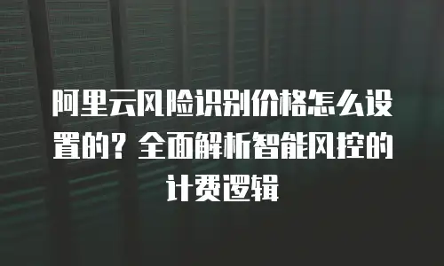 阿里云风险识别价格怎么设置的？全面解析智能风控的计费逻辑