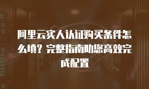 阿里云实人认证购买条件怎么填？完整指南助您高效完成配置