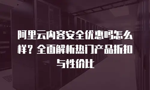 阿里云内容安全优惠吗怎么样？全面解析热门产品折扣与性价比