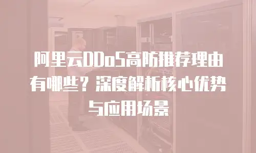 阿里云DDoS高防推荐理由有哪些？深度解析核心优势与应用场景