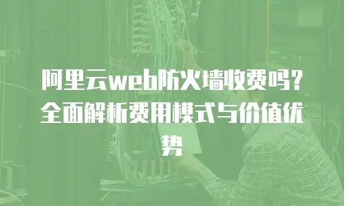 阿里云web防火墙收费吗？全面解析费用模式与价值优势