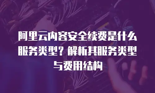 阿里云内容安全续费是什么服务类型？解析其服务类型与费用结构