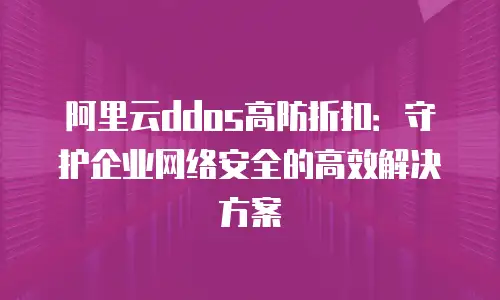 阿里云ddos高防折扣：守护企业网络安全的高效解决方案