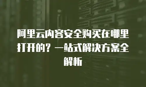 阿里云内容安全购买在哪里打开的？一站式解决方案全解析