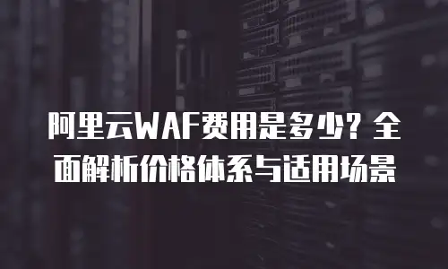阿里云WAF费用是多少？全面解析价格体系与适用场景