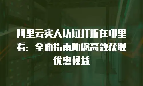 阿里云实人认证打折在哪里看：全面指南助您高效获取优惠权益