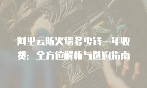 阿里云防火墙多少钱一年收费：全方位解析与选购指南