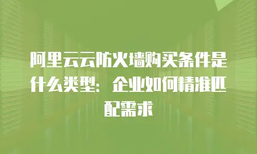 阿里云云防火墙购买条件是什么类型：企业如何精准匹配需求