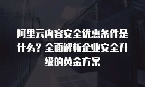 阿里云内容安全优惠条件是什么？全面解析企业安全升级的黄金方案