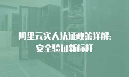 阿里云实人认证政策详解：安全验证新标杆