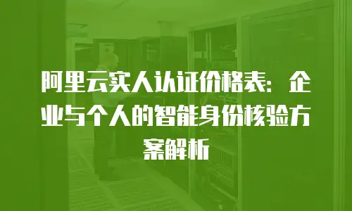阿里云实人认证价格表：企业与个人的智能身份核验方案解析