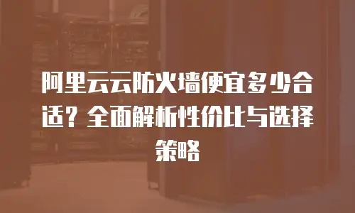 阿里云云防火墙便宜多少合适？全面解析性价比与选择策略