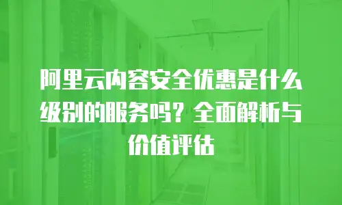 阿里云内容安全优惠是什么级别的服务吗？全面解析与价值评估