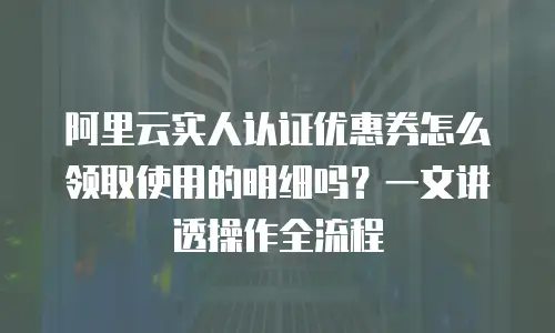 阿里云实人认证优惠券怎么领取使用的明细吗？一文讲透操作全流程