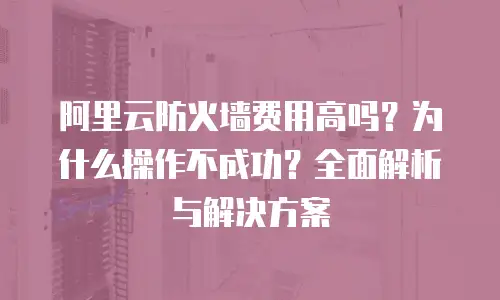 阿里云防火墙费用高吗？为什么操作不成功？全面解析与解决方案