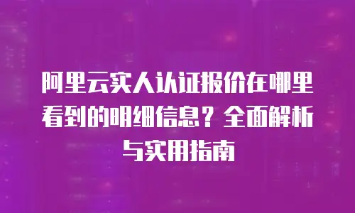阿里云实人认证报价在哪里看到的明细信息？全面解析与实用指南